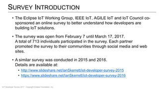 SURVEY INTRODUCTION
• The Eclipse IoT Working Group, IEEE IoT, AGILE IoT and IoT Council co-
sponsored an online survey to better understand how developers are
building IoT solutions.
• The survey was open from February 7 until March 17, 2017.
A total of 713 individuals participated in the survey. Each partner
promoted the survey to their communities through social media and web
sites.
• A similar survey was conducted in 2015 and 2016.
Details are available at:
• http://www.slideshare.net/IanSkerrett/iot-developer-survey-2015
• https://www.slideshare.net/IanSkerrett/iot-developer-survey-2016
IoT Developer Survey 2017 - Copyright Eclipse Foundation, Inc.
 