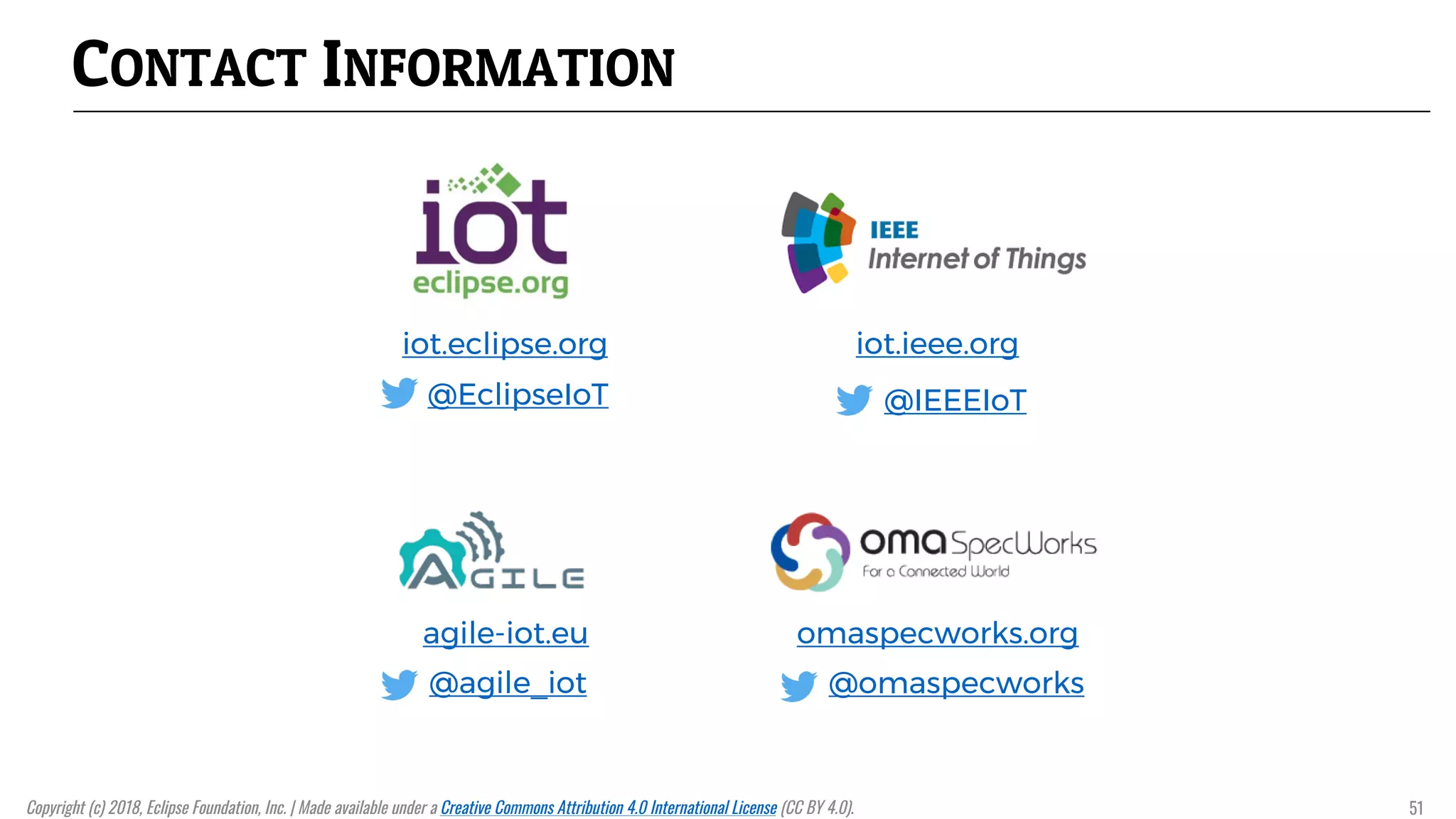 CONTACT INFORMATION
iot.eclipse.org
@EclipseIoT
iot.ieee.org
@IEEEIoT
agile-iot.eu
@agile_iot
omaspecworks.org
@omaspecworks
Copyright (c) 2018, Eclipse Foundation, Inc. | Made available under a Creative Commons Attribution 4.0 International License (CC BY 4.0). 51
 