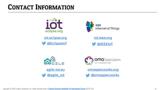 CONTACT INFORMATION
iot.eclipse.org
@EclipseIoT
iot.ieee.org
@IEEEIoT
agile-iot.eu
@agile_iot
omaspecworks.org
@omaspecworks
Copyright (c) 2018, Eclipse Foundation, Inc. | Made available under a Creative Commons Attribution 4.0 International License (CC BY 4.0). 51
 