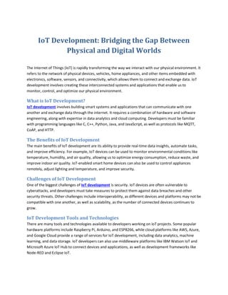 IoT Development: Bridging the Gap Between
Physical and Digital Worlds
The Internet of Things (IoT) is rapidly transforming the way we interact with our physical environment. It
refers to the network of physical devices, vehicles, home appliances, and other items embedded with
electronics, software, sensors, and connectivity, which allows them to connect and exchange data. IoT
development involves creating these interconnected systems and applications that enable us to
monitor, control, and optimize our physical environment.
What is IoT Development?
IoT development involves building smart systems and applications that can communicate with one
another and exchange data through the internet. It requires a combination of hardware and software
engineering, along with expertise in data analytics and cloud computing. Developers must be familiar
with programming languages like C, C++, Python, Java, and JavaScript, as well as protocols like MQTT,
CoAP, and HTTP.
The Benefits of IoT Development
The main benefits of IoT development are its ability to provide real-time data insights, automate tasks,
and improve efficiency. For example, IoT devices can be used to monitor environmental conditions like
temperature, humidity, and air quality, allowing us to optimize energy consumption, reduce waste, and
improve indoor air quality. IoT-enabled smart home devices can also be used to control appliances
remotely, adjust lighting and temperature, and improve security.
Challenges of IoT Development
One of the biggest challenges of IoT development is security. IoT devices are often vulnerable to
cyberattacks, and developers must take measures to protect them against data breaches and other
security threats. Other challenges include interoperability, as different devices and platforms may not be
compatible with one another, as well as scalability, as the number of connected devices continues to
grow.
IoT Development Tools and Technologies
There are many tools and technologies available to developers working on IoT projects. Some popular
hardware platforms include Raspberry Pi, Arduino, and ESP8266, while cloud platforms like AWS, Azure,
and Google Cloud provide a range of services for IoT development, including data analytics, machine
learning, and data storage. IoT developers can also use middleware platforms like IBM Watson IoT and
Microsoft Azure IoT Hub to connect devices and applications, as well as development frameworks like
Node-RED and Eclipse IoT.
 