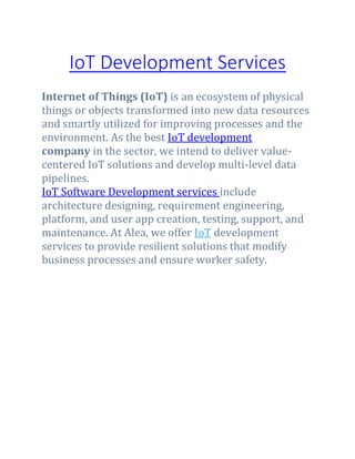 IoT Development Services
Internet of Things (IoT) is an ecosystem of physical
things or objects transformed into new data resources
and smartly utilized for improving processes and the
environment. As the best IoT development
company in the sector, we intend to deliver value-
centered IoT solutions and develop multi-level data
pipelines.
IoT Software Development services include
architecture designing, requirement engineering,
platform, and user app creation, testing, support, and
maintenance. At Alea, we offer IoT development
services to provide resilient solutions that modify
business processes and ensure worker safety.
 