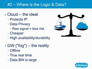  Cloud – the ideal
◦ Protects IP
◦ Data Privacy
 Raw signal = less risk
◦ Cheaper
◦ High availability/durability
 GW ("fog") – the reality
◦ Offline
◦ True real time
◦ Data BW is large
#2 – Where is the Logic & Data?
 