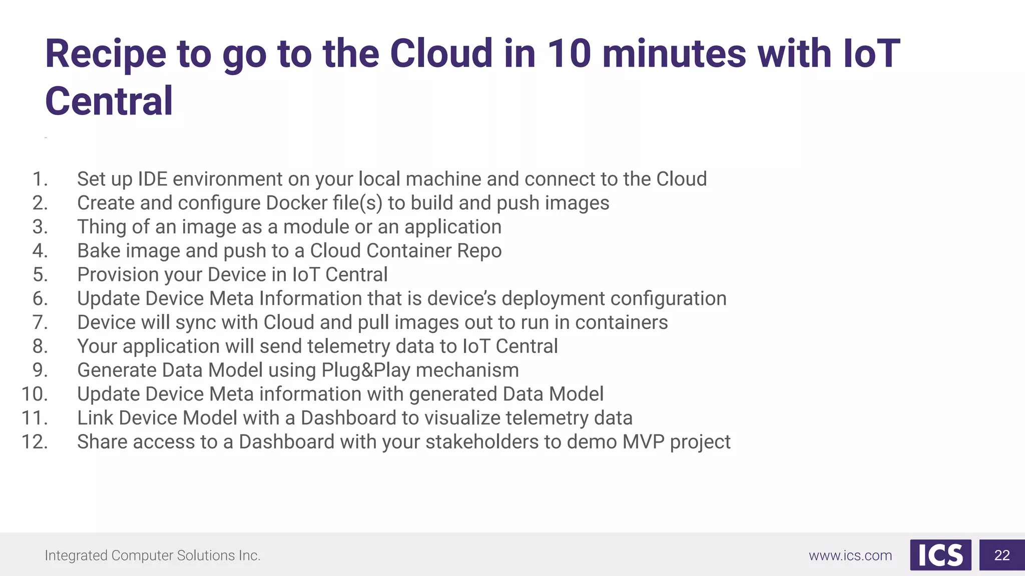 Integrated Computer Solutions Inc. www.ics.com
Recipe to go to the Cloud in 10 minutes with IoT
Central
zew
22
1. Set up IDE environment on your local machine and connect to the Cloud
2. Create and conﬁgure Docker ﬁle(s) to build and push images
3. Thing of an image as a module or an application
4. Bake image and push to a Cloud Container Repo
5. Provision your Device in IoT Central
6. Update Device Meta Information that is device’s deployment conﬁguration
7. Device will sync with Cloud and pull images out to run in containers
8. Your application will send telemetry data to IoT Central
9. Generate Data Model using Plug&Play mechanism
10. Update Device Meta information with generated Data Model
11. Link Device Model with a Dashboard to visualize telemetry data
12. Share access to a Dashboard with your stakeholders to demo MVP project
 
