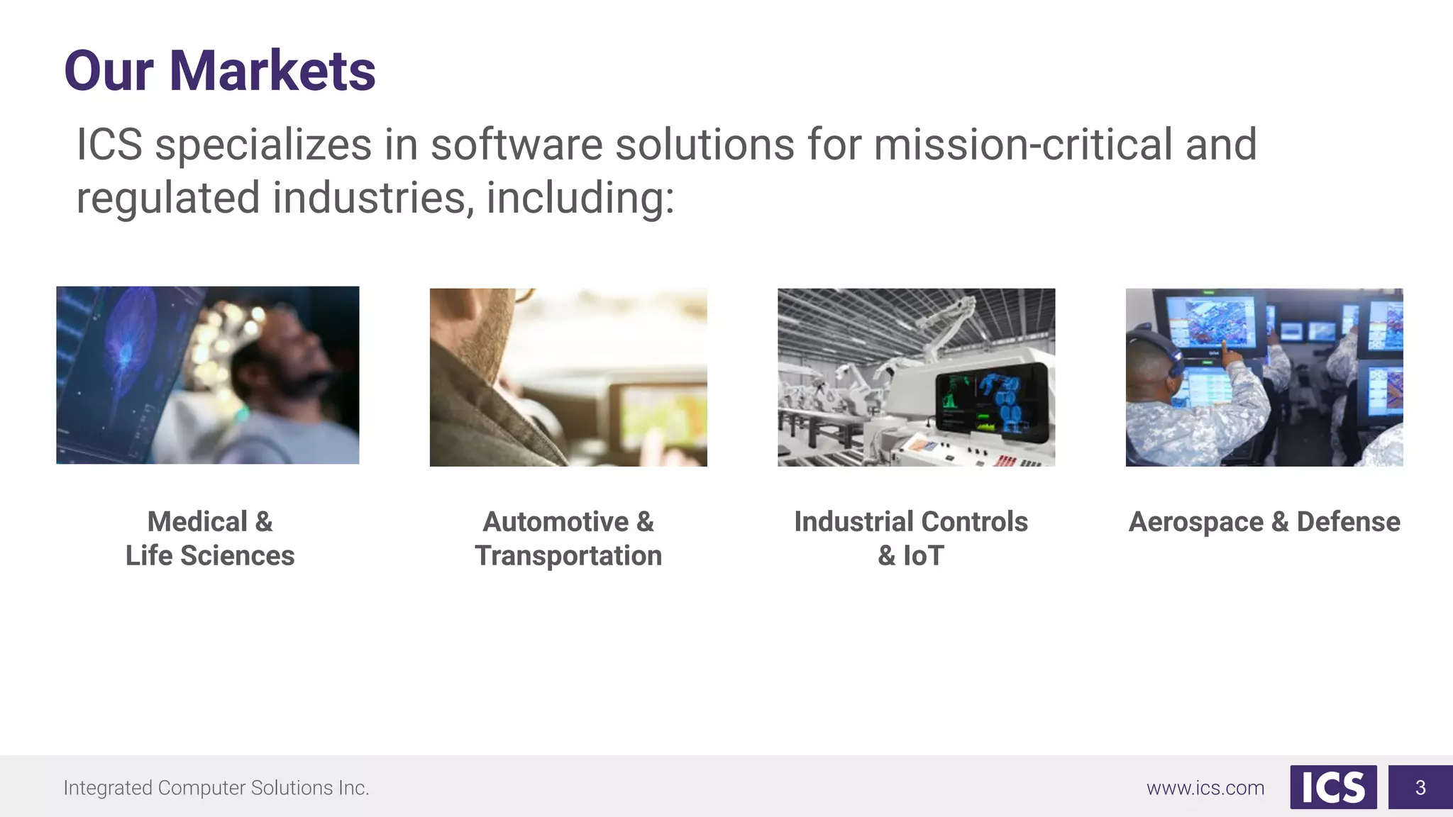Integrated Computer Solutions Inc. www.ics.com
Our Markets
ICS specializes in software solutions for mission-critical and
regulated industries, including:
Aerospace & Defense
Industrial Controls
& IoT
Automotive &
Transportation
Medical &
Life Sciences
3
 