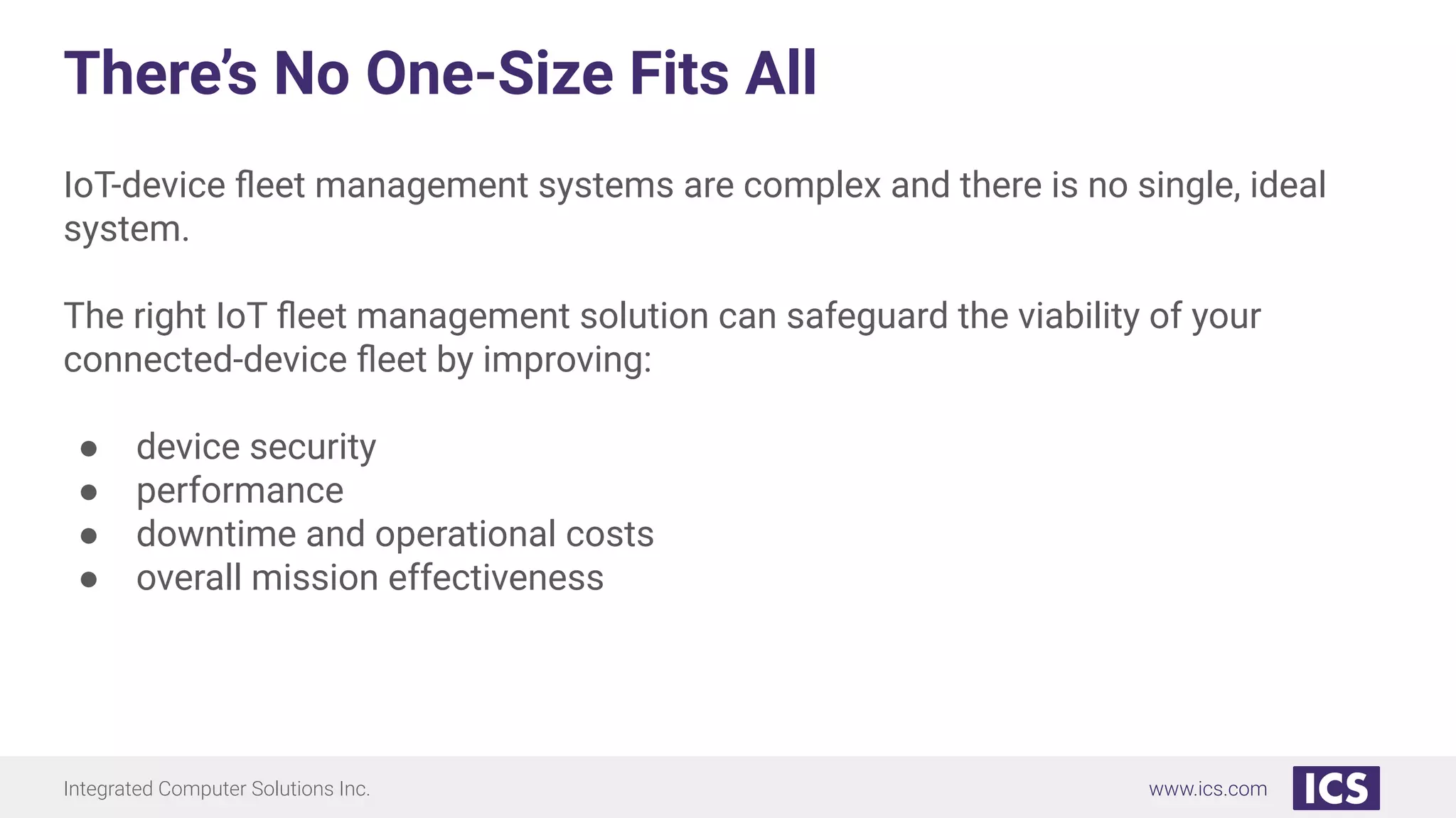 Integrated Computer Solutions Inc. www.ics.com
There’s No One-Size Fits All
IoT-device ﬂeet management systems are complex and there is no single, ideal
system.
The right IoT ﬂeet management solution can safeguard the viability of your
connected-device ﬂeet by improving:
● device security
● performance
● downtime and operational costs
● overall mission effectiveness
 