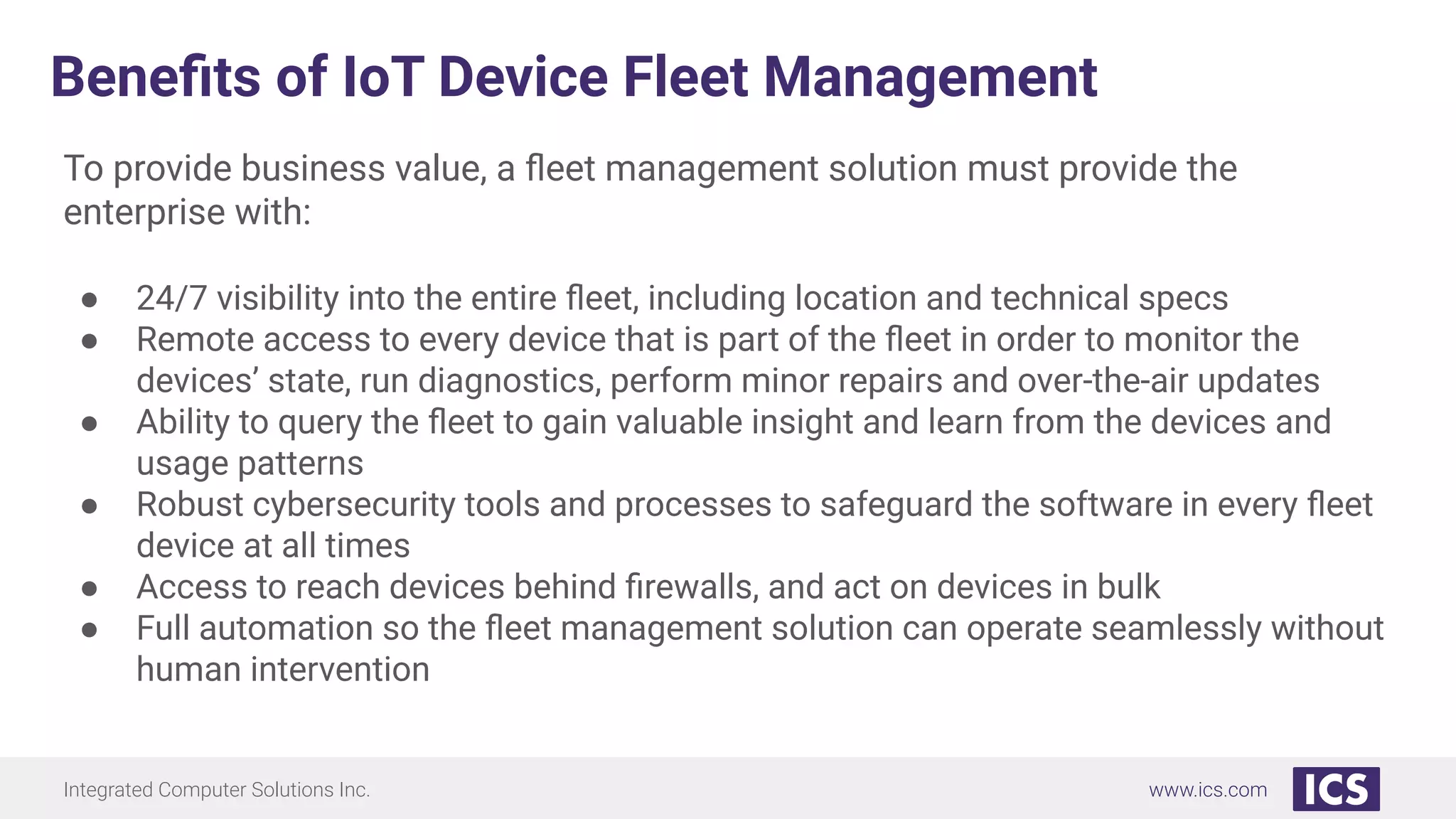 Integrated Computer Solutions Inc. www.ics.com
Beneﬁts of IoT Device Fleet Management
To provide business value, a ﬂeet management solution must provide the
enterprise with:
● 24/7 visibility into the entire ﬂeet, including location and technical specs
● Remote access to every device that is part of the ﬂeet in order to monitor the
devices’ state, run diagnostics, perform minor repairs and over-the-air updates
● Ability to query the ﬂeet to gain valuable insight and learn from the devices and
usage patterns
● Robust cybersecurity tools and processes to safeguard the software in every ﬂeet
device at all times
● Access to reach devices behind ﬁrewalls, and act on devices in bulk
● Full automation so the ﬂeet management solution can operate seamlessly without
human intervention
 