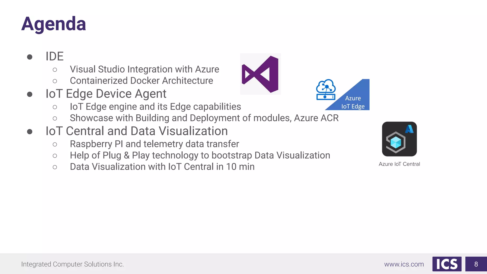 Integrated Computer Solutions Inc. www.ics.com
Agenda
● IDE
○ Visual Studio Integration with Azure
○ Containerized Docker Architecture
● IoT Edge Device Agent
○ IoT Edge engine and its Edge capabilities
○ Showcase with Building and Deployment of modules, Azure ACR
● IoT Central and Data Visualization
○ Raspberry PI and telemetry data transfer
○ Help of Plug & Play technology to bootstrap Data Visualization
○ Data Visualization with IoT Central in 10 min
8
 