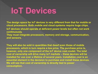 The design space for IoT devices is very different from that for mobile or
cloud processors. Both mobile and cloud systems require huge chips.
IoT devices should operate at deficient power levels but often not work
continuously.
They must integrate processors, memory and storage, communication,
and sensors.
They will also be sold in quantities that dwarf even those of mobile
processors, which in turn require a low price. The purchase price is,
however, only one component of the IoT device cost model. The total
cost of ownership will drive many IoT markets – these devices will be
installed for use over a lifetime of several years. Installation cost is an
essential element in the decision to purchase and install these devices.
We will see that cost of ownership is directly tied to power
consumption.
 