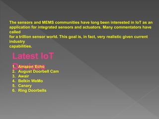 The sensors and MEMS communities have long been interested in IoT as an
application for integrated sensors and actuators. Many commentators have
called
for a trillion sensor world. This goal is, in fact, very realistic given current
industry
capabilities.
Latest IoT
Devices
1. Amazon Echo
2. August Doorbell Cam
3. Awair
4. Belkin WeMo
5. Canary
6. Ring Doorbells
 