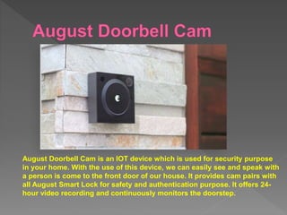 August Doorbell Cam is an IOT device which is used for security purpose
in your home. With the use of this device, we can easily see and speak with
a person is come to the front door of our house. It provides cam pairs with
all August Smart Lock for safety and authentication purpose. It offers 24-
hour video recording and continuously monitors the doorstep.
 