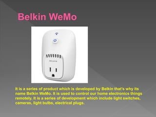 It is a series of product which is developed by Belkin that’s why its
name Belkin WeMo. It is used to control our home electronics things
remotely. It is a series of development which include light switches,
cameras, light bulbs, electrical plugs.
 