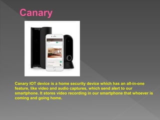 Canary IOT device is a home security device which has an all-in-one
feature, like video and audio captures, which send alert to our
smartphone. It stores video recording in our smartphone that whoever is
coming and going home.
 