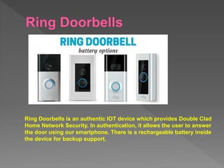 Ring Doorbells is an authentic IOT device which provides Double Clad
Home Network Security. In authentication, it allows the user to answer
the door using our smartphone. There is a rechargeable battery inside
the device for backup support.
 