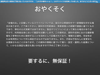 副音声は元々資料の下段に貼っていたのですが、「上の方が絶対いいよ！」とのアドバイスを反映してみました。ありがとうございます！
おやくそく
「会場のみ」と記載しているスライドについては、後日の公開資料中で一部情報を伏せる場
合があります。ご了承ください。資料中の性能値は、発表者個人の経験や調査に基づくもの
であり、弊社の公式見解ではありません。製品やリビジョンによって異なる場合がありま
すので、利用者自身において確認をお願いします。この資料は、資料作成時における最新情
報をご参考のために提供することを目的として記載されており、情報の正確性、完全性ま
たは有用性について何ら保証するものではありません。また、内容は予告なしに変更また
は更新されることがあります。この資料の情報に基づいて導入・設定・運用した結果につい
て、いかなる保証も責任も負いかねますので予めご了承ください。
要するに、無保証！
10
 