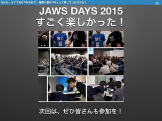 なんか、イケてる方々が大杉て、場違い感がパネェって感じでしたけどね！
JAWS DAYS 2015
すごく楽しかった！
12
次回は、ぜひ皆さんも参加を！
 