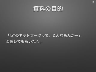 資料の目的
「IoTのネットワークって、こんなもんかー」 
と感じてもらいたく。
15
 