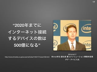 “2020年までに
インターネット接続
するデバイスの数は
500億になる”
2014/4/17
米Intel本社 副社長 兼 IoTソリューション事業本部長
ダグ・デイビス氏
17
http://www.itmedia.co.jp/pcuser/articles/1404/17/news138.html
 