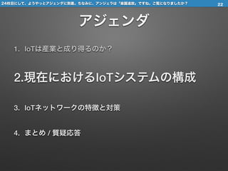 24枚目にして、ようやっとアジェンダに到着。ちなみに、アンジェラは「楽園追放」ですね。ご覧になりましたか？
アジェンダ
1. IoTは産業と成り得るのか？
2.現在におけるIoTシステムの構成
3. IoTネットワークの特徴と対策
4. まとめ / 質疑応答
22
 