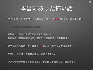 本当にあった怖い話
• オイ、ISO-NO- センサーを搭載したロボットで❌❌できるようにしようぜー
• そんなことより野球しようぜー
• 安価なセンサーでまずスモールスタートだな 
なになに、制御はRS-232C…細かい仕様もある、これは簡単！
• アプリはこんな感じで、現場の🔺🔺さんからヒアリング済みです！
• だめだ、センサーの精度が悪い…別のものを (ry
• アプリのモック使ってもらったら、ダメ出しが出ました、直します！
27
 