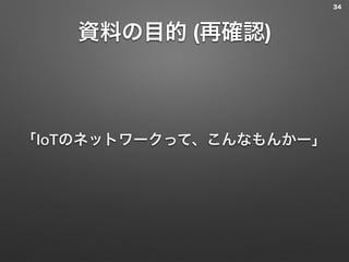 資料の目的 (再確認)
「IoTのネットワークって、こんなもんかー」
34
 