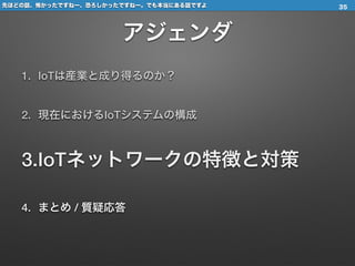 先ほどの話、怖かったですねー、恐ろしかったですねー。でも本当にある話ですよ
アジェンダ
1. IoTは産業と成り得るのか？
2. 現在におけるIoTシステムの構成
3.IoTネットワークの特徴と対策
4. まとめ / 質疑応答
35
 