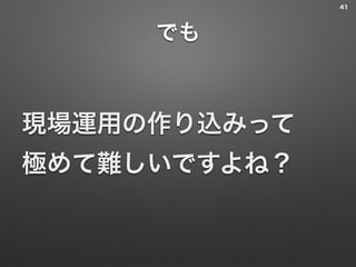 でも
現場運用の作り込みって 
極めて難しいですよね？
41
 