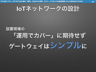 そうは言っても、ポチポチなお仕事の「雇用」があるのも事実。だけど、IoTのような新規事業にそんな余裕はありませぬ
IoTネットワークの設計
設置現場の
「運用でカバー」に期待せず
ゲートウェイはシンプルに
42
 