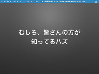 工エエェェ(́д｀)ェェエエ工 こんなことしてると、二度とAWS関連イベントで登壇する機会も無いんだろうな orz
むしろ、皆さんの方が
知ってるハズ
50
 