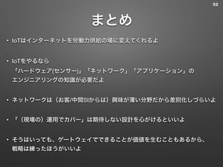 まとめ
• IoTはインターネットを労働力供給の場に変えてくれるよ
• IoTをやるなら 
「ハードウェア(センサー)」「ネットワーク」「アプリケーション」の 
エンジニアリングの知識が必要だよ
• ネットワークは（お客/中間SIからは）興味が薄い分野だから差別化しづらいよ
• 「（現場の）運用でカバー」は期待しない設計を心がけるといいよ
• そうはいっても、ゲートウェイでできることが価値を生むこともあるから、 
戦略は練ったほうがいいよ
52
 