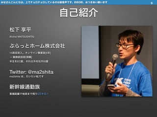 自己紹介
松下 享平 
(Kohei MATSUSHITA)
ぷらっとホーム株式会社 
15周目突入。オンライン事業室[6年] 
→ 業務統括部[現職] 
半生をEC屋、それ以外を社内SI屋
Twitter: @ma2shita 
ma2shita は、だいたい私です
新幹線通勤族 
累積距離で地球まで残り9万キロ！
みなさんこんにちは。上でチョロチョロしているのは副音声です。約60枚、おつきあい願います 6
 