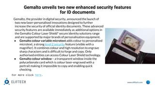 www.eliftech.com
Gemalto unveils two new enhanced security features
for ID documents
Gemalto, the provider in digital security, announced the launch of
two new laser-personalised innovations designed to further
increase the security of official identity documents. These advanced
security features are available immediately as additional options in
the Gemalto Colour Laser Shield* secure identity solutions range
and are supported by major brands of personalisation equipment.
● Gemalto colour variable microtext adds colour to personalised
microtext, a strong level 2 security feature (visible with a
magnifier). It combines colour and high resolution to engrave
sharp characters and is difficult to forge and copy. Only
authorised entities can access Colour Laser Shield technology.
● Gemalto colour window – a transparent window inside the
polycarbonate card which is colour laser-engraved with a
portrait making it impossible to copy and enabling quick
checking.
For more click here.
 