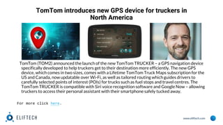 www.eliftech.com
TomTom introduces new GPS device for truckers in
North America
TomTom (TOM2) announced the launch of the new TomTom TRUCKER – a GPS navigation device
specifically developed to help truckers get to their destination more efficiently. The new GPS
device, which comes in two sizes, comes with a Lifetime TomTom Truck Maps subscription for the
US and Canada, now updatable over Wi-Fi, as well as tailored routing which guides drivers to
carefully selected points of interest (POIs) for trucks such as fuel stops and travel centres. The
TomTom TRUCKER is compatible with Siri voice recognition software and Google Now – allowing
truckers to access their personal assistant with their smartphone safely tucked away.
For more click here.
 