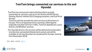 www.eliftech.com
TomTom brings connected car services to Kia and
Hyundai
TomTom has announced a deal with Hyundai to provide
connected car services, such as its On-Street and Off-Street
Parking, Electric Vehicle (EV) Charging Locations, and Fuel Price
Service.
TomTom will also provide the same services to Kia drivers in
Europe. This is an expansion from a previous offering that
originally included TomTom Traffic, TomTom SpeedCams, Local
Search, and Weather services.
For Hyundai drivers, the services will be delivered via Hyundai’s
Live Services connected infotainment system and will be
available on all new Hyundai cars produced for Europe, starting
from November 2018.
For more click here.
 