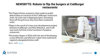 www.eliftech.com
NEWSBYTE: Robots to flip the burgers at CaliBurger
restaurants
The Flippy kitchen assistant robot made its public
debut today at a branch of the CaliBurger restaurant
chain. Its main role is flipping burgers and taking
them off the grill once they have been cooked to
order.
Flippy is the result of a two-year development project
between CaliBurger and Miso Robotics, and it will
now work full time at the franchise’s Pasadena
restaurant.
The project began in 2016 with the aim of developing
a cost-effective and efficient ‘cobot’ that could work
regularly alongside kitchen staff.
More info here.
 