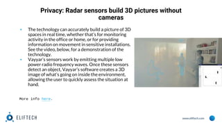 www.eliftech.com
Privacy: Radar sensors build 3D pictures without
cameras
▪ The technology can accurately build a picture of 3D
spaces in real time, whether that’s for monitoring
activity in the office or home, or for providing
information on movement in sensitive installations.
See the video, below, for a demonstration of the
technology.
▪ Vayyar’s sensors work by emitting multiple low
power radio frequency waves. Once these sensors
detect an object, Vayyar’s software creates a 3D
image of what’s going on inside the environment,
allowing the user to quickly assess the situation at
hand.
More info here.
 