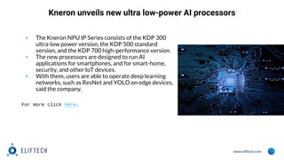 www.eliftech.com
Kneron unveils new ultra low-power AI processors
▪ The Kneron NPU IP Series consists of the KDP 300
ultra-low power version, the KDP 500 standard
version, and the KDP 700 high-performance version.
▪ The new processors are designed to run AI
applications for smartphones, and for smart-home,
security, and other IoT devices.
▪ With them, users are able to operate deep learning
networks, such as ResNet and YOLO on edge devices,
said the company.
For more click here.
 