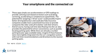 www.eliftech.com
Your smartphone and the connected car
▪ These apps simply use accelerometers or GPS readings to
provide a driving score based on factors such as braking,
cornering, accelerating or compliance to speed limits. The
potential for assigning a “driver score” could possibly inspire
better driving behaviour and could also help insurance
companies enable more customised insurance or provide
companies like Uber and Lyft to better rank their drivers.
▪ And of course, having real-time data flowing into the car also
provides the potential for driver convenience, such as quickly
locating parking spots. While there are already a number
parking locator apps available today, imagine if these features
were more tightly integrated into the car’s navigation system,
with real-time recommendations and directions to the nearest
parking spots.
For more click here.
 