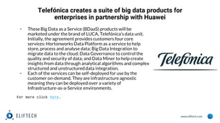 www.eliftech.com
Telefónica creates a suite of big data products for
enterprises in partnership with Huawei
▪ These Big Data as a Service (BDaaS) products will be
marketed under the brand of LUCA, Telefónica’s data unit.
Initially, the agreement provides customers four core
services: Hortonworks Data Platform as a service to help
store, process and analyse data; Big Data Integration to
migrate data to the cloud; Data Governance to control the
quality and security of data; and Data Miner to help create
insights from data through analytical algorithms and complex
structured and unstructured data integration.
▪ Each of the services can be self-deployed for use by the
customer on-demand. They are infrastructure agnostic
meaning they can be deployed over a variety of
Infrastructure-as-a-Service environments.
For more click here.
 