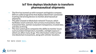www.eliftech.com
IoT firm deploys blockchain to transform
pharmaceutical shipments
▪ The firm has teamed up with transport and logistics company
DSV on a pilot programme that deploys blockchain-connected
tracking and sensing devices to monitor pharmaceutical
shipments.
▪ The pilot is based on blockchain network Traceum, which
facilitates smart contracts, fiat currency transactions, fixed
transaction fees, partner ecosystem transparency, trusted data,
and data archiving.
▪ The new system gives companies the ability to monitor issues
such as product temperature, humidity, and light exposure –
which can affect many drugs. This information is then turned
into blockchain transactions, along with vehicles’ locations.
For more click here.
 