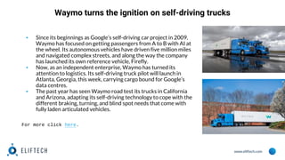 www.eliftech.com
Waymo turns the ignition on self-driving trucks
▪ Since its beginnings as Google’s self-driving car project in 2009,
Waymo has focused on getting passengers from A to B with AI at
the wheel. Its autonomous vehicles have driven five million miles
and navigated complex streets, and along the way the company
has launched its own reference vehicle, Firefly.
▪ Now, as an independent enterprise, Waymo has turned its
attention to logistics. Its self-driving truck pilot will launch in
Atlanta, Georgia, this week, carrying cargo bound for Google’s
data centres.
▪ The past year has seen Waymo road test its trucks in California
and Arizona, adapting its self-driving technology to cope with the
different braking, turning, and blind spot needs that come with
fully laden articulated vehicles.
For more click here.
 