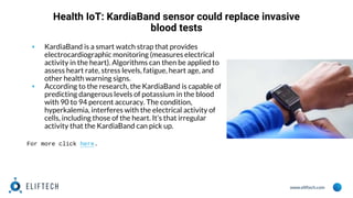 www.eliftech.com
Health IoT: KardiaBand sensor could replace invasive
blood tests
▪ KardiaBand is a smart watch strap that provides
electrocardiographic monitoring (measures electrical
activity in the heart). Algorithms can then be applied to
assess heart rate, stress levels, fatigue, heart age, and
other health warning signs.
▪ According to the research, the KardiaBand is capable of
predicting dangerous levels of potassium in the blood
with 90 to 94 percent accuracy. The condition,
hyperkalemia, interferes with the electrical activity of
cells, including those of the heart. It’s that irregular
activity that the KardiaBand can pick up.
For more click here.
 