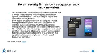 www.eliftech.com
Korean security firm announces cryptocurrency
hardware wallets
▪ The wallets will be available in two form factors: a card, and
a device. The card comes with multiple authentication
options, while the device sports an integral display and
embedded security features.
▪ Both models are compatible with the company’s wallet
management smartphone app, which can be used to
maintain authentication security throughout the key
management and transaction processes, said the company.
▪ The wallets will work with a range of cryptocurrencies, such
as Ether, Monero, and Bitcoin, and support communication
technologies such as Bluetooth and NFC. Users can also
sync them with their smartphones and make use of
biometrics technology.
For more click here.
 
