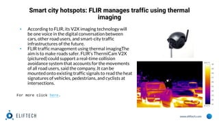 www.eliftech.com
Smart city hotspots: FLIR manages traffic using thermal
imaging
▪ According to FLIR, its V2X imaging technology will
be one voice in the digital conversation between
cars, other road users, and smart-city traffic
infrastructures of the future.
▪ FLIR traffic management using thermal imagingThe
aim is to make roads safer. FLIR’s ThermiCam V2X
(pictured) could support a real-time collision
avoidance system that accounts for the movements
of all road users, said the company. It can be
mounted onto existing traffic signals to read the heat
signatures of vehicles, pedestrians, and cyclists at
intersections.
For more click here.
 