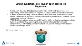 www.eliftech.com
Linux Foundation, Intel launch open source IoT
hypervisor
▪ Called Acrn, the project has been assisted by Intel, which contributed code and
engineering. The main thrust of the project is to create small, flexible virtual machines.
▪ It added that consolidating a diverse set of IoT workloads with mixed criticality on a
single platform would help reduce development and deployment costs, enabling a more
streamlined system architecture.
▪ “ACRN will have a Linux-based service OS and the ability to simultaneously run multiple
types of guest operating systems, providing a powerful solution for workload
consolidation,” said Imad Sousou, corporate VP and general manager of Intel’s Open
Source Technology Center.
For more click here.
 