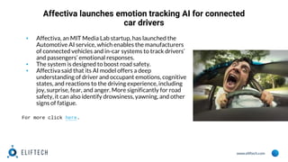 www.eliftech.com
Affectiva launches emotion tracking AI for connected
car drivers
▪ Affectiva, an MIT Media Lab startup, has launched the
Automotive AI service, which enables the manufacturers
of connected vehicles and in-car systems to track drivers’
and passengers’ emotional responses.
▪ The system is designed to boost road safety.
▪ Affectiva said that its AI model offers a deep
understanding of driver and occupant emotions, cognitive
states, and reactions to the driving experience, including
joy, surprise, fear, and anger. More significantly for road
safety, it can also identify drowsiness, yawning, and other
signs of fatigue.
For more click here.
 