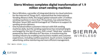 www.eliftech.com
Sierra Wireless completes digital transformation of 1.9
million smart vending machines
▪ Sierra Wireless, a provider of integrated device-to-cloud solutions
for the Internet of Things (IoT), reported that the International
Vending Alliance (IVA), the largest global network with 1.9 million
vending machines in more than 70 countries, has selected Sierra
Wireless’ Smart SIM and AirVantage® IoT Platform to support its
vending service delivery.
▪ One hundred million customers interact with IVA vending
machines daily, but the vending experience has remained largely
unchanged for the last 25 years. IVA’s smart “black box” solution,
powered by Sierra Wireless IoT Services, is transforming the
vending industry by enabling new business models and customer
experiences, including cashless payment, touch screens, targeted
advertising, online monitoring and more efficient management.
For more click here.
 