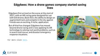 www.eliftech.com
Edgybees: How a drone games company started saving
lives
Edgybees first arrived on the scene at the start of
2017, with an AR racing game designed for use
with DJI drones. Back then, the ability to design an
augmented track and compete in the sky against
friends was an exciting, if niche, application.
But all that has changed. Edgybees has moved
beyond drone racing and is now applying its AR
technology to solving real-world problems, such as
in search and rescue, and disaster/emergency
response situations.
For more click here.
 