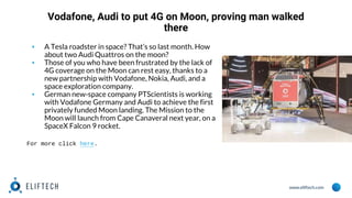 www.eliftech.com
Vodafone, Audi to put 4G on Moon, proving man walked
there
▪ A Tesla roadster in space? That’s so last month. How
about two Audi Quattros on the moon?
▪ Those of you who have been frustrated by the lack of
4G coverage on the Moon can rest easy, thanks to a
new partnership with Vodafone, Nokia, Audi, and a
space exploration company.
▪ German new-space company PTScientists is working
with Vodafone Germany and Audi to achieve the first
privately funded Moon landing. The Mission to the
Moon will launch from Cape Canaveral next year, on a
SpaceX Falcon 9 rocket.
For more click here.
 