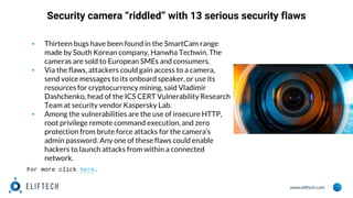www.eliftech.com
Security camera “riddled” with 13 serious security flaws
▪ Thirteen bugs have been found in the SmartCam range
made by South Korean company, Hanwha Techwin. The
cameras are sold to European SMEs and consumers.
▪ Via the flaws, attackers could gain access to a camera,
send voice messages to its onboard speaker, or use its
resources for cryptocurrency mining, said Vladimir
Dashchenko, head of the ICS CERT Vulnerability Research
Team at security vendor Kaspersky Lab.
▪ Among the vulnerabilities are the use of insecure HTTP,
root privilege remote command execution, and zero
protection from brute force attacks for the camera’s
admin password. Any one of these flaws could enable
hackers to launch attacks from within a connected
network.
For more click here.
 