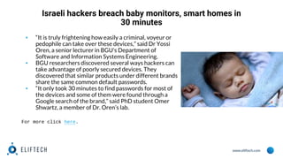 www.eliftech.com
Israeli hackers breach baby monitors, smart homes in
30 minutes
▪ “It is truly frightening how easily a criminal, voyeur or
pedophile can take over these devices,” said Dr Yossi
Oren, a senior lecturer in BGU’s Department of
Software and Information Systems Engineering.
▪ BGU researchers discovered several ways hackers can
take advantage of poorly secured devices. They
discovered that similar products under different brands
share the same common default passwords.
▪ “It only took 30 minutes to find passwords for most of
the devices and some of them were found through a
Google search of the brand,” said PhD student Omer
Shwartz, a member of Dr. Oren’s lab.
For more click here.
 